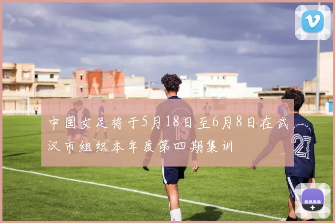 中国女足将于5月18日至6月8日在武汉市组织本年度第四期集训